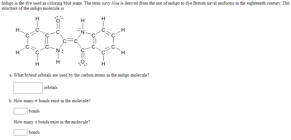 Indigo is the dye used in coloring blue jeans. The term navy blue is derived from the use of indigo to dye British naval uniforms in the eighteenth century. The
structure of the indigo molecule is
H
H
H
H
N:
H.
H
H
.ㅇ.
H
a. What hybrid orbitals are used by the carbon atoms in the indigo molecule?
orbitals
b. How many o bonds exist in the molecule?
bonds
How many a bonds exist in the molecule?
bonds
