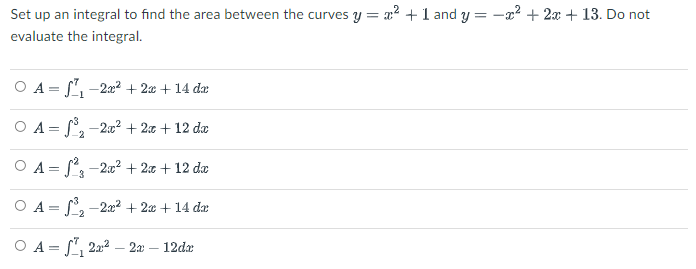 Set up an integral to find the area between the curves y = x? +1 and y = -x? + 2x + 13. Do not
evaluate the integral.
O A = , -2a? + 2x + 14 da
-1
O A = -2.0² + 2.x + 12 da
O A = S-2:0? + 2x + 12 dæ
O A = , -2² + 2x + 14 da
-2
O A = , 222 – 2a – 12dr
-
