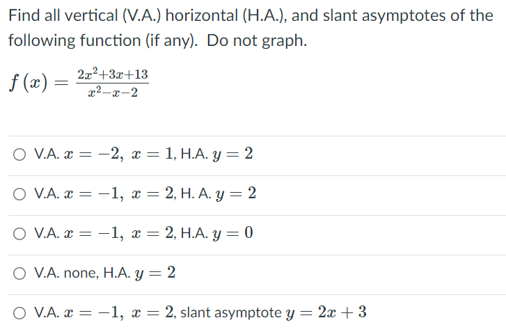 Find all vertical (V.A.) horizontal (H.A.), and slant asymptotes of the
following function (if any). Do not graph.
222+3x+13
f (x)
x2-x-2
O VA. & — —2, х — 1, Н.А. у — 2
O V.A. 2 3D — 1, х — 2, Н. А. у %3D2
-1, x = 2, H. A. y = 2
O V.A. x = -1, x = 2, H.A. y= 0
O V.A. none, H.A. y = 2
O V.A. x = –1, x = 2, slant asymptote y = 2x + 3
