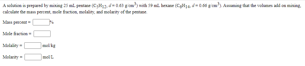 A solution is prepared by mixing 25 mL pentane (C5H12: d= 0.63 g/cm³) with 59 mL hexane (C6H14. d= 0.66 g/cm). Assuming that the volumes add on mixing,
calculate the mass percent, mole fraction, molality, and molarity of the pentane.
Mass percent =
Mole fraction =
Molality =
mol/kg
Molarity =
mol/L
