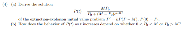 (4) (a) Derive the solution
MPO
Po+(M-Po)ek Mt
P(t):
of the extinction-explosion
initial value problem P' = kP(P-M), P(0) = Po-
(b) How does the behavior of P(t) as t increases depend on whether 0 < Po < M or Po > M?