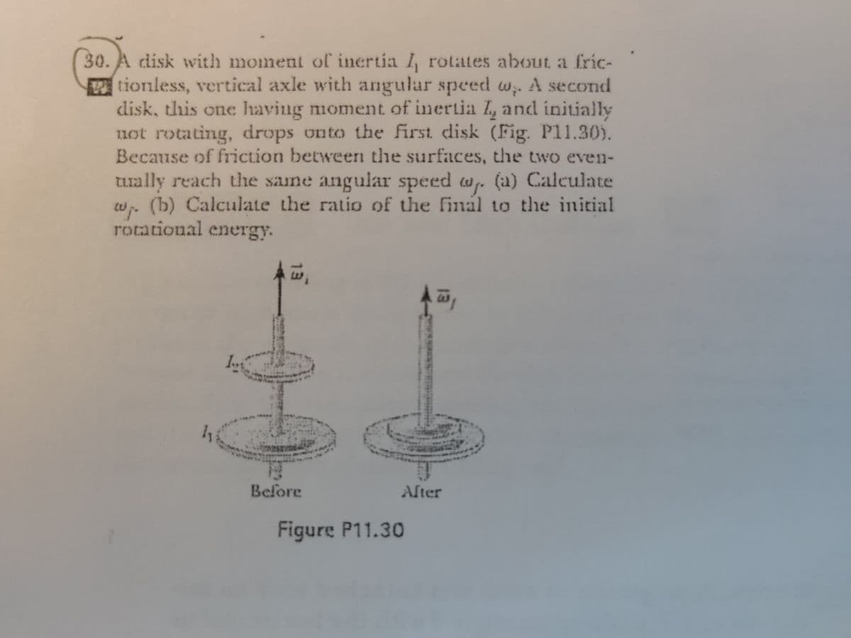30. A disk with momenl of inertia I, rotates about a fric-
tionless, vertical axle with angular speed w. A second
disk, this one having moment of inertia I, and initially
1uot rotating, drops onto the first disk (Fig. P11.30).
Because of friction between the surfaces, the two even-
tually reach the same angular speed a. (a) Calculate
w. (b) Calculate the ratio of the finäl to the initial
rocational energy.
Before
Alter
Figure P11.30
13
13
