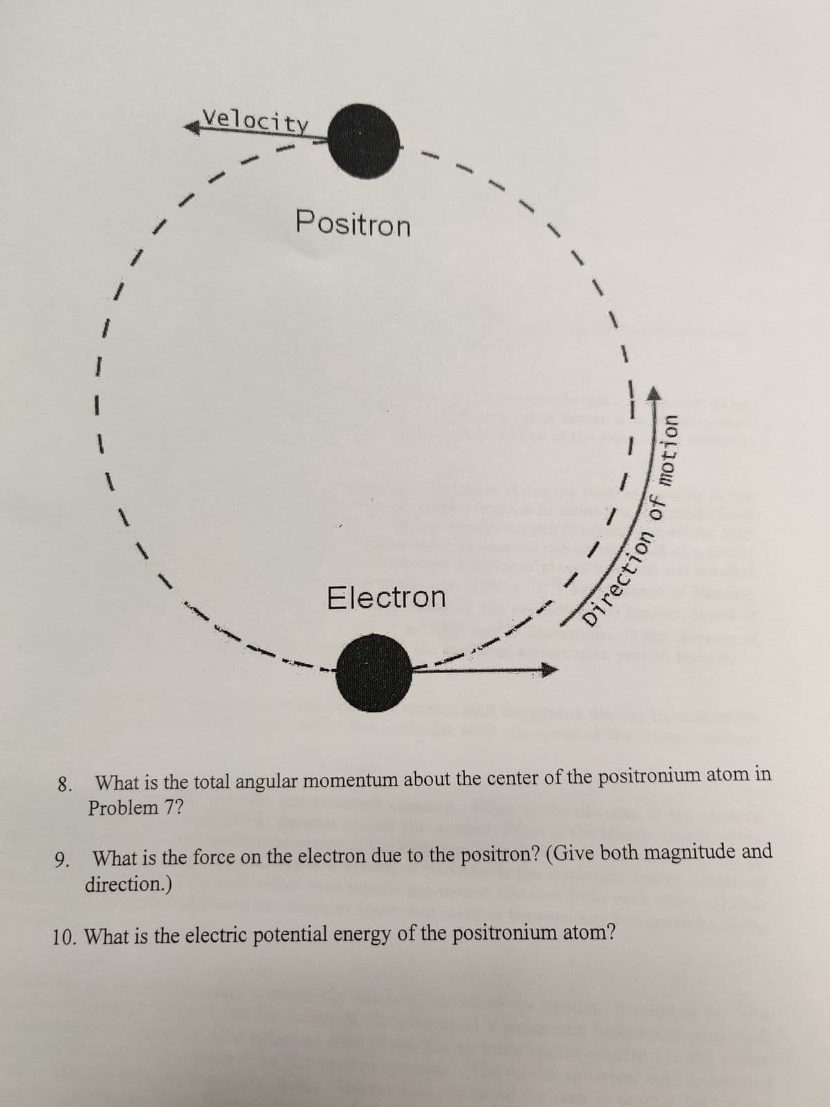 *
Velocity
p
Positron
Electron
Direction of motion
8. What is the total angular momentum about the center of the positronium atom in
Problem 7?
9. What is the force on the electron due to the positron? (Give both magnitude and
direction.)
10. What is the electric potential energy of the positronium atom?