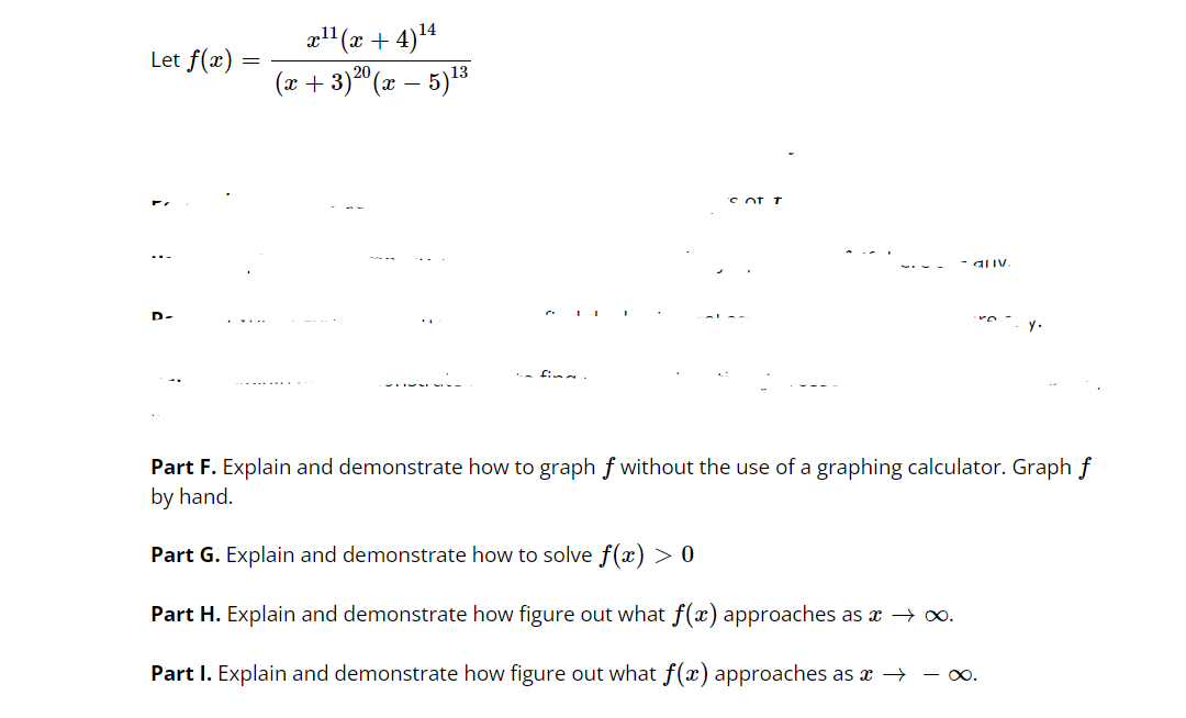 x"(x + 4)4
(x + 3)20 (x – 5)13
Let f(x)
'C of I
D-
Part F. Explain and demonstrate how to graph f without the use of a graphing calculator. Graph f
by hand.
Part G. Explain and demonstrate how to solve f (x) > 0
Part H. Explain and demonstrate how figure out what f(x) approaches as x → o.
Part I. Explain and demonstrate how figure out what f(x) approaches as x → – o.

