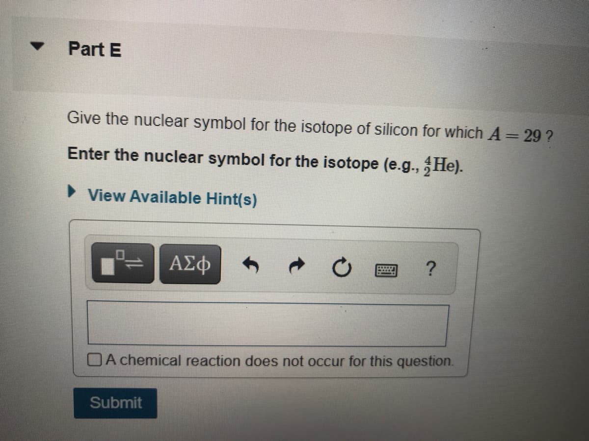 Part E
Give the nuclear symbol for the isotope of silicon for which A= 29 ?
Enter the nuclear symbol for the isotope (e.g., He).
View Available Hint(s)
ΑΣφ
OA chemical reaction does not occur for this question.
Submit
