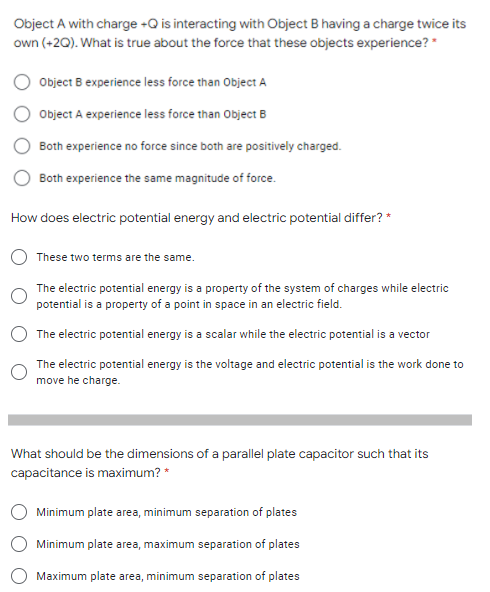 Object A with charge +Q is interacting with Object B having a charge twice its
own (+20). What is true about the force that these objects experience? *
Object B experience less force than Object A
Object A experience less force than Object B
Both experience no force since both are positively charged.
Both experience the same magnitude of force.
How does electric potential energy and electric potential differ? *
These two terms are the same.
The electric potential energy is a property of the system of charges while electric
potential is a property of a point in space in an electric field.
The electric potential energy is a scalar while the electric potential is a vector
The electric potential energy is the voltage and electric potential is the work done to
move he charge.
What should be the dimensions of a parallel plate capacitor such that its
capacitance is maximum? *
Minimum plate area, minimum separation of plates
Minimum plate area, maximum separation of plates
Maximum plate area, minimum separation of plates
