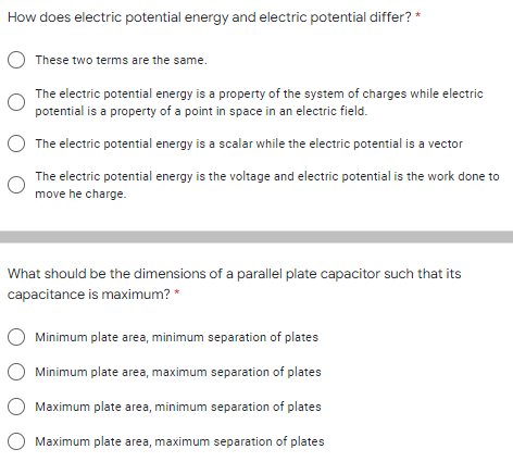 How does electric potential energy and electric potential differ? *
These two terms are the same.
The electric potential energy is a property of the system of charges while electric
potential is a property of a point in space in an electric field.
O The electric potential energy is a scalar while the electric potential is a vector
The electric potential energy is the voltage and electric potential is the work done to
move he charge.
What should be the dimensions of a parallel plate capacitor such that its
capacitance is maximum? *
Minimum plate area, minimum separation of plates
Minimum plate area, maximum separation of plates
Maximum plate area, minimum separation of plates
Maximum plate area, maximum separation of plates
