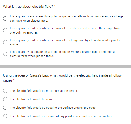 What is true about electric field? *
It is a quantity associated in a point in space that tells us how much energy a charge
can have when placed there.
It is a quantity that describes the amount of work needed to move the charge from
one point to another.
It is a quantity that describes the amount of charge an object can have at a point in
space
It is a quantity associated in a point in space where a charge can experience an
electric force when placed there.
Using the idea of Gauss's Law, what would be the electric field inside a hollow
cage? *
The electric field would be maximum at the center.
The electric field would be zero.
The electric field would be equal to the surface area of the cage.
The electric field would maximum at any point inside and zero at the surface.
