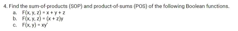 4. Find the sum-of-products (SOP) and product-of-sums (POS) of the following Boolean functions.
a. F(x, y, z) = x + y + z
b. F(x, y, z) = (x + z)y
с. F(x, у) %3 ху
