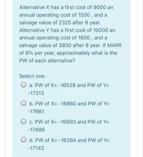 Alternative X has a first cost of 9000 an
annual operating cost of 1500, and a
salvage value of 2325 after 8 year.
Alternative Y has a first cost of 10000 an
annual operating cost of 1600 , and a
salvage value of 3800 after 8 year. If MARR
of 8% per year, approximately what is the
PW of each alternative?
Select one:
O a. PW of X= -16528 and PW of Y=
-17313
O b. PW of X= -16860 and PW of Y=
-17661
O c. PW of X= -16693 and PW of Y=
-17486
O d. PW of X= -16364 and PW of Y=
-17142
