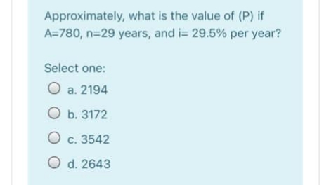 Approximately, what is the value of (P) if
A=780, n=29 years, and i= 29.5% per year?
Select one:
O a. 2194
O b. 3172
O c. 3542
O d. 2643
