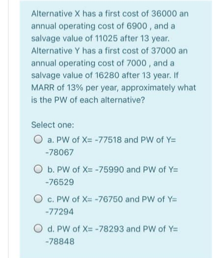 Alternative X has a first cost of 36000 an
annual operating cost of 6900, and a
salvage value of 11025 after 13 year.
Alternative Y has a first cost of 37000 an
annual operating cost of 7000, and a
salvage value of 16280 after 13 year. If
MARR of 13% per year, approximately what
is the PW of each alternative?
Select one:
O a. PW of X= -77518 and PW of Y=
-78067
O b. PW of X= -75990 and PW of Y=
-76529
O c. PW of X= -76750 and PW of Y=
-77294
O d. PW of X= -78293 and PW of Y=
-78848
