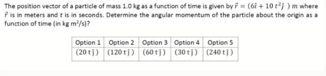 The position vector of a particle of mass 1.0 kg as a function of time is given by i = (6î + 10 t?j ) m where
ř is in meters and t is in seconds. Determine the angular momentum of the particle about the origin as a
function of time (in kg m/s)?
Option 1 Option 2 Option 3 Option 4 Option 5
(20 tj) (120 tj) (60 tj) (30 tj) (240 tj)
