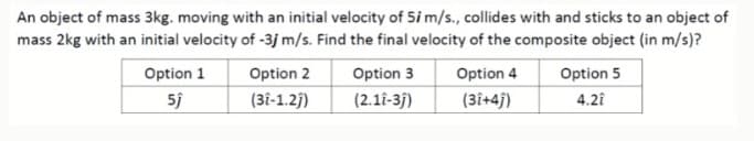 An object of mass 3kg. moving with an initial velocity of 5i m/s., collides with and sticks to an object of
mass 2kg with an initial velocity of -3j m/s. Find the final velocity of the composite object (in m/s)?
Option 1
Option 2
Option 3
Option 4
Option 5
(3î-1.2)
(2.11-3)
(3î+4j)
4.2i
