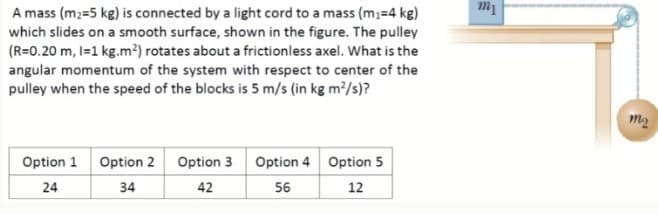 A mass (m2=5 kg) is connected by a light cord to a mass (m;=4 kg)
which slides on a smooth surface, shown in the figure. The pulley
(R=0.20 m, I=1 kg.m²) rotates about a frictionless axel. What is the
angular momentum of the system with respect to center of the
pulley when the speed of the blocks is 5 m/s (in kg m?/s)?
m1
m2
Option 1
Option 2 Option 3
Option 4 Option 5
24
34
42
56
12
