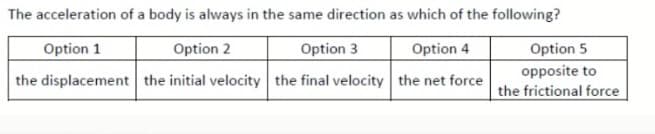 The acceleration of a body is always in the same direction as which of the following?
Option 1
Option 2
Option 3
Option 4
Option 5
opposite to
the displacement the initial velocity the final velocity the net force
the frictional force
