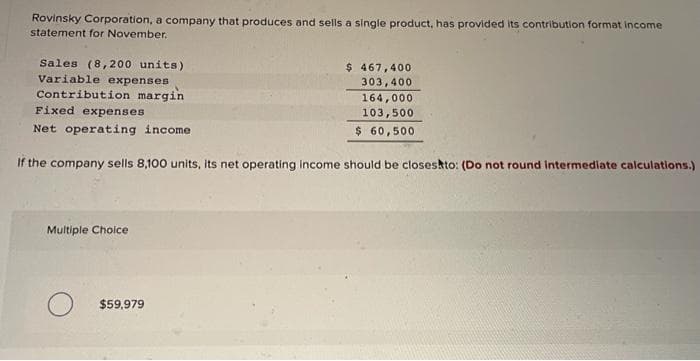 Rovinsky Corporation, a company that produces and sells a single product, has provided its contribution format income
statement for November.
Sales (8,200 units)
Variable expenses
Contribution margin
Fixed expenses
Net operating income
If the company sells 8,100 units, its net operating income should be closes to: (Do not round intermediate calculations.)
Multiple Choice
$ 467,400
303,400
164,000.
103,500
$ 60,500
$59.979
