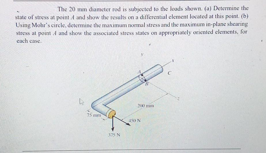 The 20 mm diameter rod is subjected to the loads shown. (a) Determine the
state of stress at point A and show the results on a differential element located at this point. (b)
Using Mohr's circle, determine the maximum normal stress and the maximum in-plane shearing
stress at point A and show the associated stress states on appropriately oriented elements, for
each case.
75 mm
375 N
B
200 mm
450 N