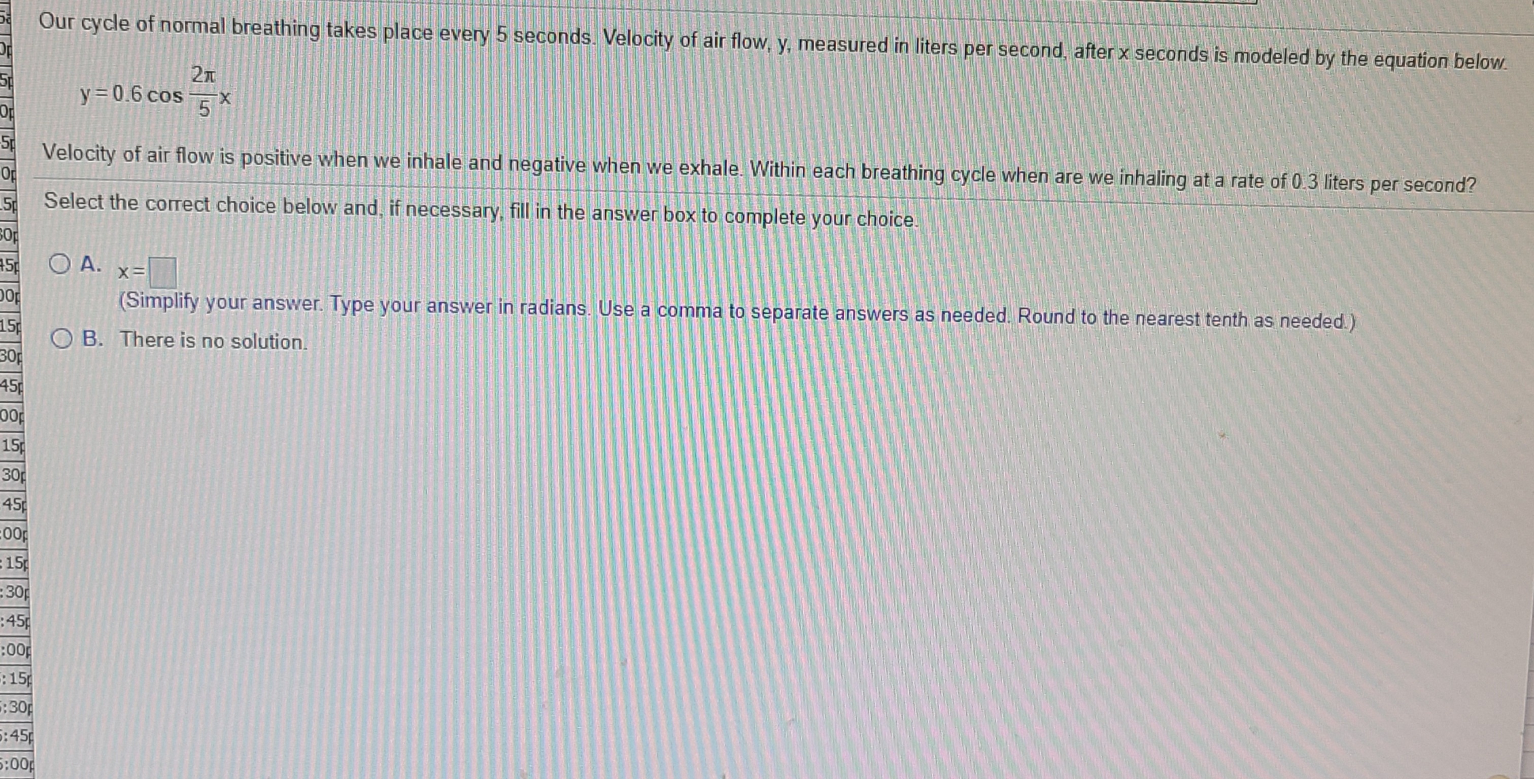 Our cycle of normal breathing takes place every 5 seconds. Velocity of air flow, y, measured in liters per second, after x seconds is modeled by the equation below.
y = 0.6 cos ×
X-
5
Velocity of air flow is positive when we inhale and negative when we exhale. Within each breathing cycle when are we inhaling at a rate of 0.3 liters per second?
