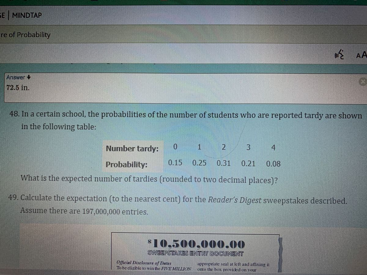 GE MINDTAP
re of Probability
AA
Answer+
72.5 in.
48. In a certain school, the probabilities of the number of students who are reported tardy are shown
in the following table:
Number tardy:
0.
1
2
3.
Probability:
0.15 0.25
0.31 0.21 0.08
What is the expected number of tardies (rounded to two decimal places)?
49. Calculate the expectation (to the nearest cent) for the Reader's Digest sweepstakes described.
Assume there are 197,000,000 entries.
$10,500,000.00
SWEEPSTA KES ENTRY DOCUMENT
Oficial Discloware of Dates
To be eligibletowinthe FIVEMILIJON
appropriate seal at left and afixing it
onto the box proviced on your
4.
