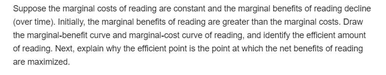 Suppose the marginal costs of reading are constant and the marginal benefits of reading decline
(over time). Initially, the marginal benefits of reading are greater than the marginal costs. Draw
the marginal-benefit curve and marginal-cost curve of reading, and identify the efficient amount
of reading. Next, explain why the efficient point is the point at which the net benefits of reading
are maximized.
