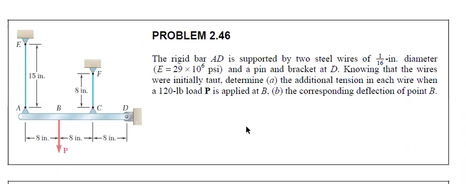 PROBLEM 2.46
E
The rigid bar AD is supported by two steel wires of -in. diameter
(E = 29 x 10° psi) and a pin and bracket at D. Knowing that the wires
were initially taut, determine (a) the additional tension in each wire when
a 120-lb load P is applied at B, (b) the corresponding deflection of point B.
15 in.
8 in.
В
D
-8 in.
-8 in. +8 in.-
