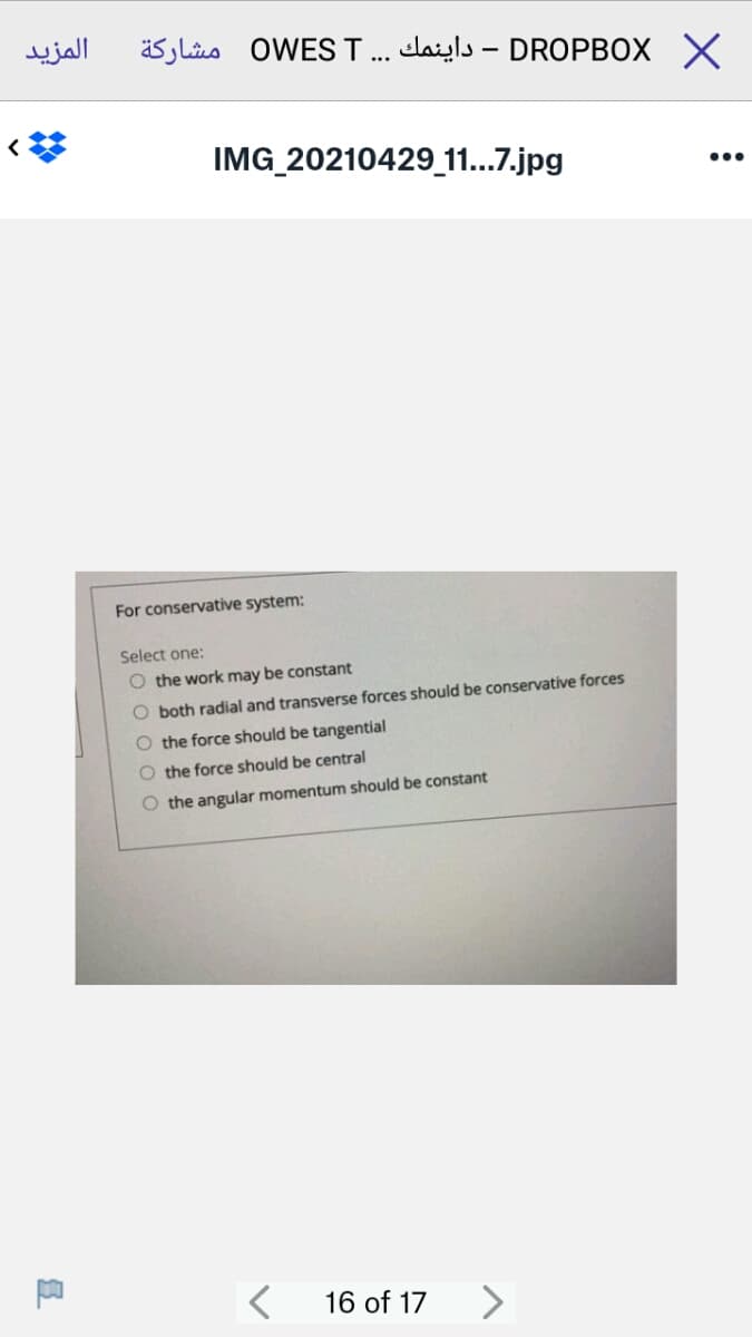 المزید
äs jliis OWES .. elaiyls – DROPBOX X
IMG 20210429 11...7.jpg
...
For conservative system:
Select one:
O the work may be constant
O both radial and transverse forces should be conservative forces
O the force should be tangential
O the force should be central
O the angular momentum should be constant
16 of 17
