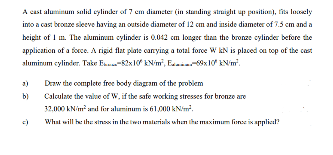 A cast aluminum solid cylinder of 7 cm diameter (in standing straight up position), fits loosely
into a cast bronze sleeve having an outside diameter of 12 cm and inside diameter of 7.5 cm and a
height of 1 m. The aluminum cylinder is 0.042 cm longer than the bronze cylinder before the
application of a force. A rigid flat plate carrying a total force W kN is placed on top of the cast
aluminum cylinder. Take Etrunze=82x10° kN/m², Ealuminum=69x10° kN/m².
a)
Draw the complete free body diagram of the problem
b)
Calculate the value of W, if the safe working stresses for bronze are
32,000 kN/m² and for aluminum is 61,000 kN/m².
c)
What will be the stress in the two materials when the maximum force is applied?
