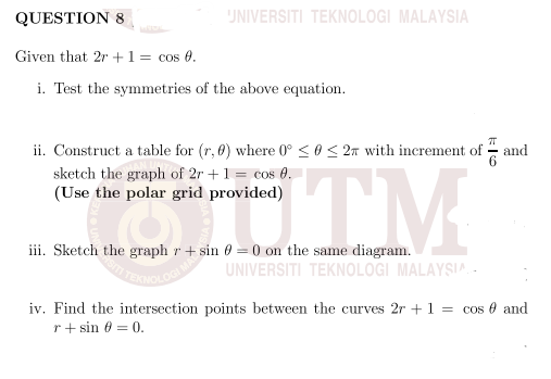 QUESTION &8
UNIVERSITI TEKNOLOGI MALAYSIA
Given that 2r +1 = cos 0.
i. Test the symmetries of the above equation.
ii. Construct a table for (r, 0) where 0° < 0 < 2m with increment of
sketch the graph of 2r +1 = cos 0.
(Use the polar grid provided)
and
STM
iii. Sketch the graph r + sin 0 = 0 on the same diagram.
UNIVERSITI TEKNOLOGI MALAYSIA -
iv. Find the intersection points between the curves 2r +1 = cos e and
r+ sin 6 = 0.
