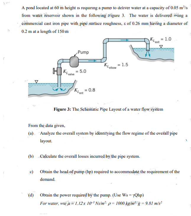 A pond located at 60 m height is requiring a pump to deliver water at a capacity of 0.05 m³/s
from water reservoir shown in the following Figure 3. The water is delivered nsing a
commercial cast iron pipe with pipe surface roughness, ɛ of 0.26 mm having a diameter of
0.2 m at a length of 150 m
K, = 1.0
"exit
„Pump
KLabo = 1.5
"elbow
H KLvalve
= 5.0
K = 0.8
Figure 3: The Schematic Pipe Layout of a water flow system
From the data given,
(a) Analyze the overall system by identifying the flow regime of the overall pipe
layout.
(b) Calculate the overall losses incurred by the pipe system.
c) Obtain the head of pump (hp) required to accommodaté the requirement of the
demand.
(d) Obtain the power required by the pump. (Use Ws = YQhp)
For water, use u=1.12x 10³ Ns/m²: p= 1000 kg/m³ g = 9.81 m/s?
