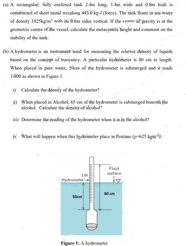 (a) A rectangular, fully enclosed tank 2.4m long, 1.4m wide and 0.8m high is
constructed of sheet metal weighing 443.6 kg-f (force). The tank floats in sea water
of density 1025kg/m³ with its 0.8m sides vertical. If the centre of gravity is at the
geometric centre of the vessel, calculate the metacentric height and comment on the
stability of the tank.
(b) A hydrometer is an instrument used for measuring the relative density of liquids
based on the concept of buoyancy. A particular hydrometer is 80 cm in length.
When placed in pure water, 50cm of the hydrometer is submerged and it reads
1.000 as shown in Figure 1.
i) Calculate the density of the hydrometer?
ii) When placed in Alcohol, 65 cm of the hydrometer is submerged beneath the
alcohol. Calculate the density of alcohol?
iii) Determine the reading of the hydrometer when it is in the alcohol?
iy What will happen when this hydrometer place in Pentane (p-625 kgm):
Fluid
surface
1.00
Hydrometer-
80 cm
50cm
Figure 1: A hydrometer
