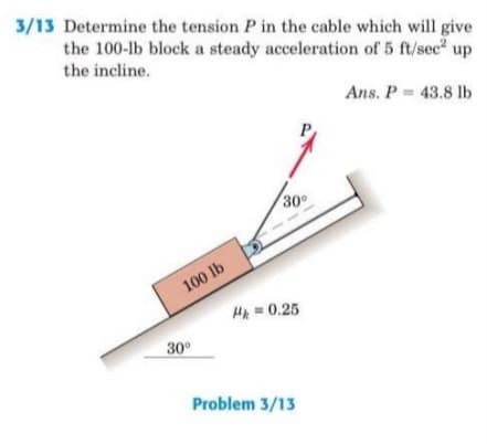 3/13 Determine the tension P in the cable which will give
the 100-lb block a steady acceleration of 5 ft/sec up
the incline.
Ans. P = 43.8 lb
30
100 lb
HA= 0.25
30°
Problem 3/13

