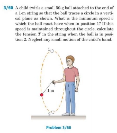 3/60 A child twirls a small 50-g ball attached to the end of
a l-m string so that the ball traces a circle in a verti-
cal plane as shown. What is the minimum speed v
which the ball must have when in position 1? If this
speed is maintained throughout the circle, calculate
the tension T in the string when the ball is in posi-
tion 2. Neglect any small motion of the child's hand.
1m
Problem 3/60
