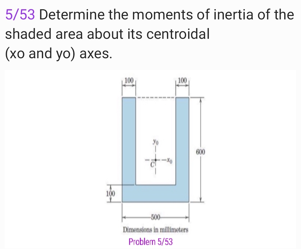 5/53 Determine the moments of inertia of the
shaded area about its centroidal
(хо and yo) aхes.
100
100
600
-X0
100
-500-
Dimensions in millimeters
Problem 5/53
