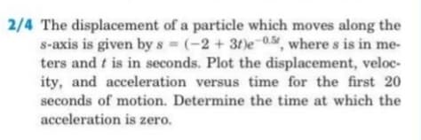 2/4 The displacement of a particle which moves along the
s-axis is given by s (-2 +3t)e 0.%, where s is in me-
ters and t is in seconds. Plot the displacement, veloc-
ity, and acceleration versus time for the first 20
seconds of motion. Determine the time at which the
acceleration is zero.
