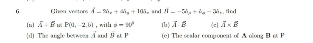 6.
Given vectors Ã= 2â, + 4ây + 10â, and B = -5âp + âo – 3âz, find
(a) Ã+ B at P(0, –2,5) , with o = 90°
(b) Ã·Ē
(c) Ã× B
(d) The angle between A and B at P
(e) The scalar component of A along B at P
