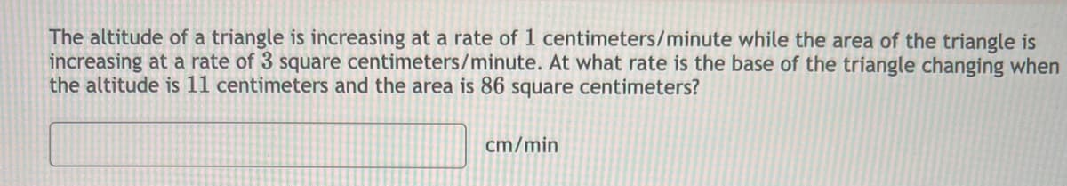 The altitude of a triangle is increasing at a rate of 1 centimeters/minute while the area of the triangle is
increasing at a rate of 3 square centimeters/minute. At what rate is the base of the triangle changing when
the altitude is 11 centimeters and the area is 86 square centimeters?
cm/min