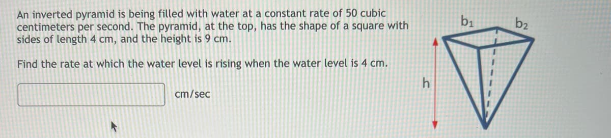 An inverted pyramid is being filled with water at a constant rate of 50 cubic
centimeters per second. The pyramid, at the top, has the shape of a square with
sides of length 4 cm, and the height is 9 cm.
Find the rate at which the water level is rising when the water level is 4 cm.
cm/sec
h
b₁
b₂