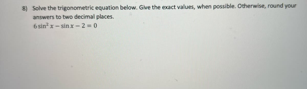 8) Solve the trigonometric equation below. Give the exact values, when possible. Otherwise, round your
answers to two decimal places.
6 sin? x- sin x - 2 = 0
