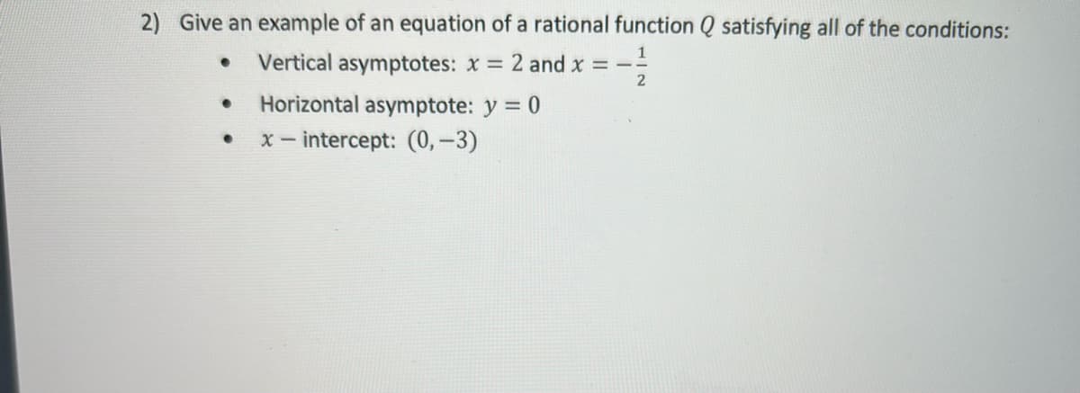 2) Give an example of an equation of a rational function Q satisfying all of the conditions:
Vertical asymptotes: x = 2 and x = --
%3D
Horizontal asymptote: y = 0
x - intercept: (0, –3)
