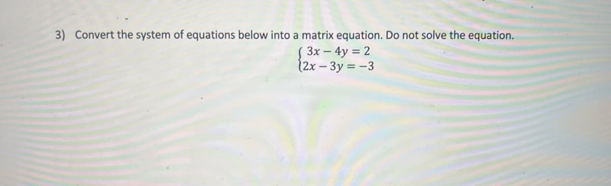 3) Convert the system of equations below into a matrix equation. Do not solve the equation.
S 3x – 4y = 2
(2x - 3y = -3
