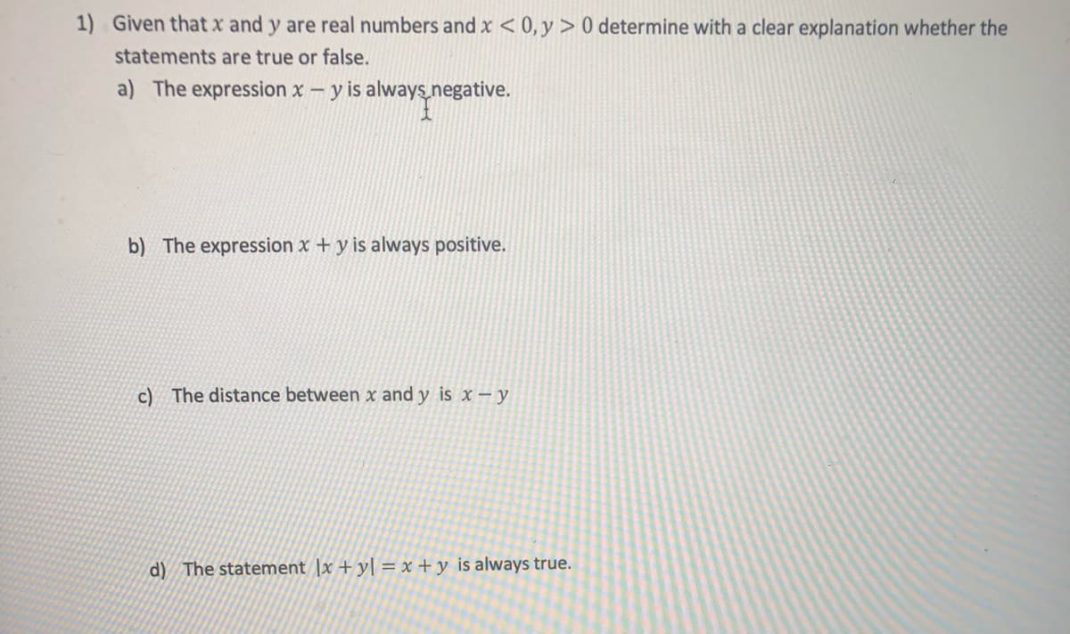 1) Given that x and y are real numbers and x < 0,y > 0 determine with a clear explanation whether the
statements are true or false.
a) The expression x - y is always negative.
b) The expression x + y is always positive.
c) The distance between x and y is x – y
d) The statement |x + y[ = x + y is always true.
