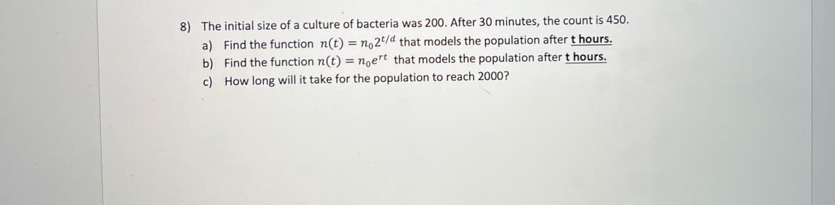 8) The initial size of a culture of bacteria was 200. After 30 minutes, the count is 450.
a) Find the function n(t) = n,2t/d that models the population after t hours.
b) Find the function n(t) = n,ert that models the population after t hours.
c) How long will it take for the population to reach 2000?
