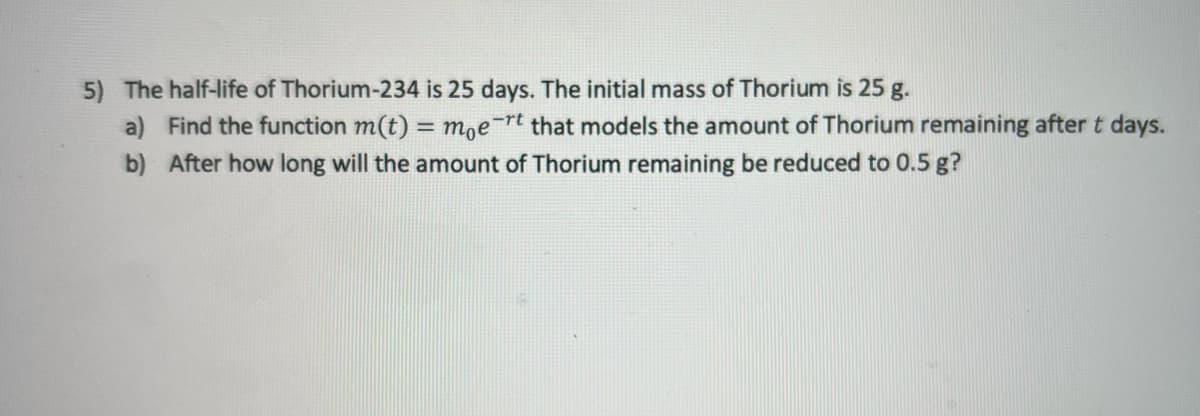 5) The half-life of Thorium-234 is 25 days. The initial mass of Thorium is 25 g.
a) Find the function m(t) = m,e-rt that models the amount of Thorium remaining after t days.
b) After how long will the amount of Thorium remaining be reduced to 0.5 g?
