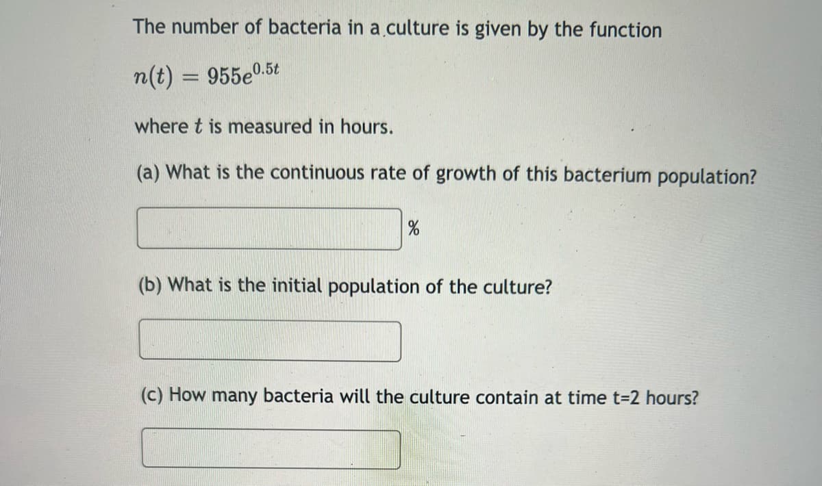 The number of bacteria in a culture is given by the function
n(t) = 955eº.
where t is measured in hours.
(a) What is the continuous rate of growth of this bacterium population?
0.5t
%
(b) What is the initial population of the culture?
(c) How many bacteria will the culture contain at time t=2 hours?