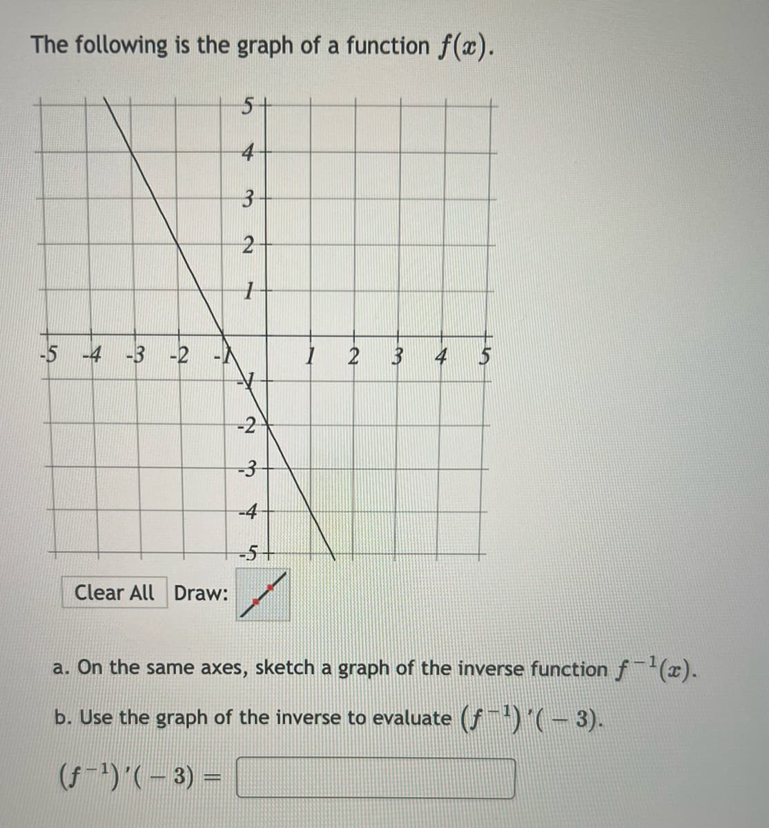 The following is the graph of a function f(x).
-5 -4 -3 -2
A
Clear All Draw:
5-
4
3
2
1
-2
-3
-4
-5+
1
2 3 4 5
a. On the same axes, sketch a graph of the inverse function f−¹(x).
b. Use the graph of the inverse to evaluate (ƒ −¹) ´( − 3).
(ƒ− ¹) '( − 3) =