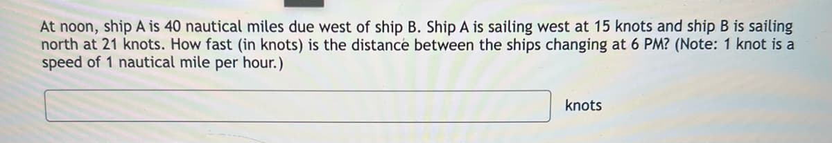 At noon, ship A is 40 nautical miles due west of ship B. Ship A is sailing west at 15 knots and ship B is sailing
north at 21 knots. How fast (in knots) is the distance between the ships changing at 6 PM? (Note: 1 knot is a
speed of 1 nautical mile per hour.)
knots