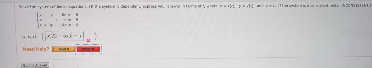 Solve the system of linear equations. (If the system is dependent, express your answer in terms of t, where x = x(t), y = y(t), and z = t. If the system is inconsistent, enter INCONSISTENT.)
6z = 8
Z =
x + 3y - 14z = -4
y +
(x, y, z) =
x,22 - 5x,5 - x
Need Help?
Watch It
Read It
Submit Answer
