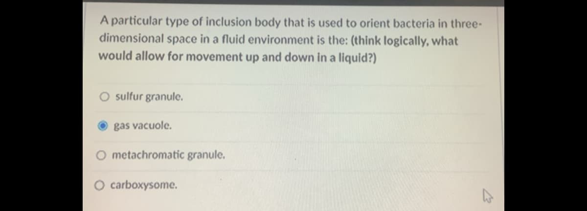 A particular type of inclusion body that is used to orient bacteria in three-
dimensional space in a fluid environment is the: (think logically, what
would allow for movement up and down in a liquid?)
sulfur granule.
gas vacuole.
O metachromatic granule.
O carboxysome.
