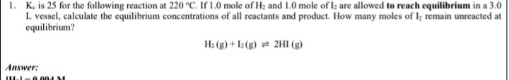 1. K, is 25 for the following reaction at 220 °C. If 1.0 mole of H2 and 1.0 mole of Iz are allowed to reach equilibrium in a 3.0
L vessel, calculate the equilibrium concentrations of all reactants and product. How many moles of I; remain unreacted at
equilibrium?
H2 (g) + I: (g) = 2HI (g)
Answer:
IU - 0.004 M

